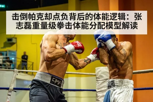 击倒帕克却点负背后的体能逻辑：张志磊重量级拳击体能分配模型解读