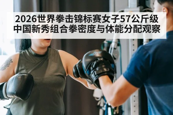 2026世界拳击锦标赛女子57公斤级中国新秀组合拳密度与体能分配观察