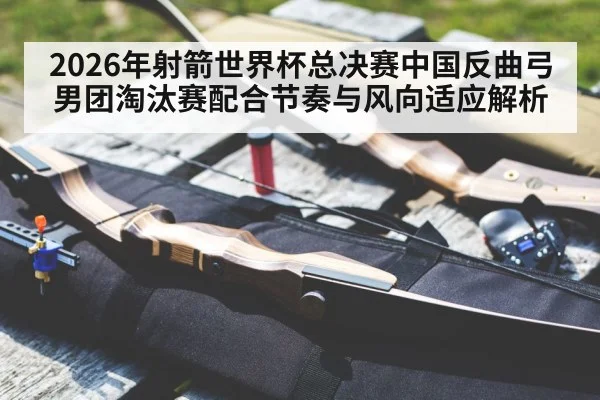 2026年射箭世界杯总决赛中国反曲弓男团淘汰赛配合节奏与风向适应解析